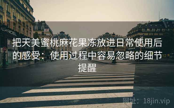 把天美蜜桃麻花果冻放进日常使用后的感受：使用过程中容易忽略的细节提醒