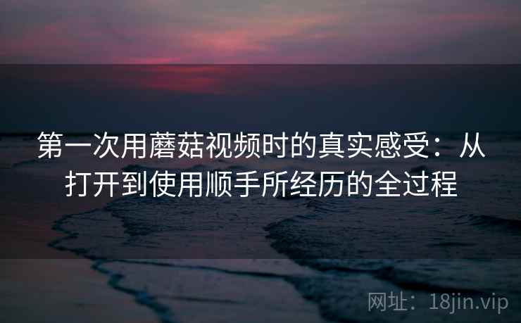 第一次用蘑菇视频时的真实感受:从打开到使用顺手所经历的全过程 第一次用蘑菇视频时的真实感受:从打开到使用顺手所经历的全过程