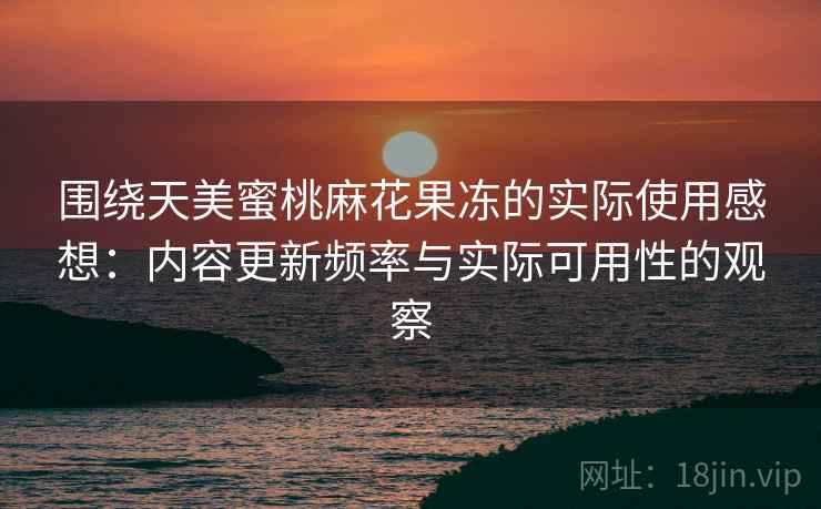 围绕天美蜜桃麻花果冻的实际使用感想：内容更新频率与实际可用性的观察