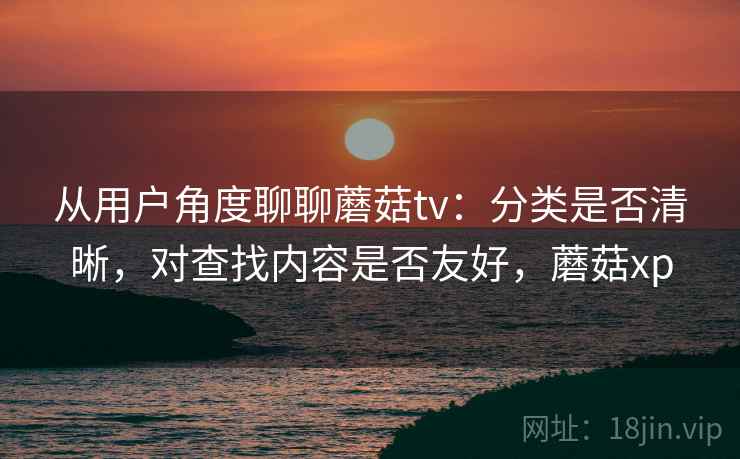 从用户角度聊聊蘑菇tv：分类是否清晰，对查找内容是否友好，蘑菇xp
