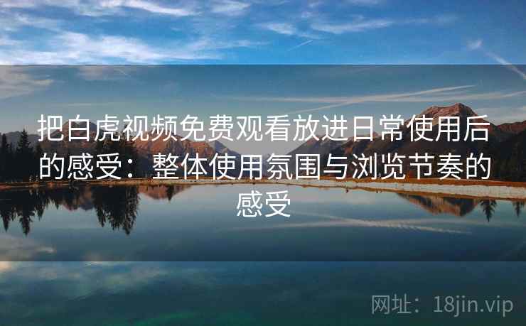 把白虎视频免费观看放进日常使用后的感受：整体使用氛围与浏览节奏的感受