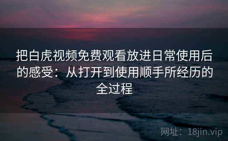 把白虎视频免费观看放进日常使用后的感受:从打开到使用顺手所经历的全过程 把白虎视频免费观看放进日常使用后的感受:从打开到使用顺手所经历的全过程
