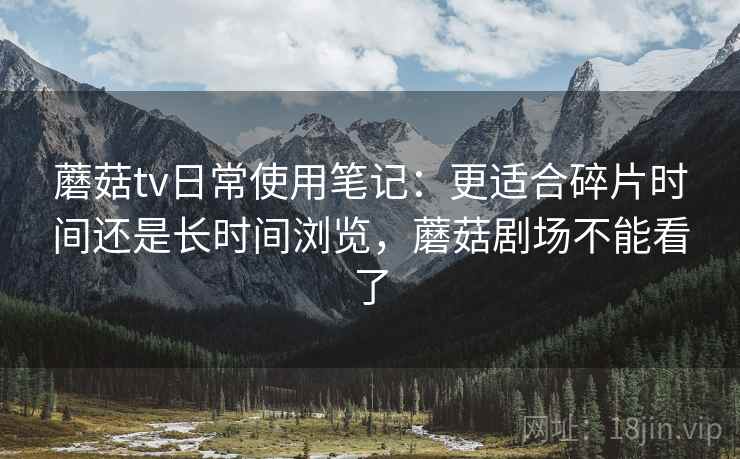 蘑菇tv日常使用笔记：更适合碎片时间还是长时间浏览，蘑菇剧场不能看了