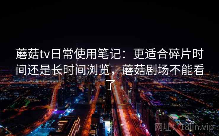 蘑菇tv日常使用笔记：更适合碎片时间还是长时间浏览，蘑菇剧场不能看了