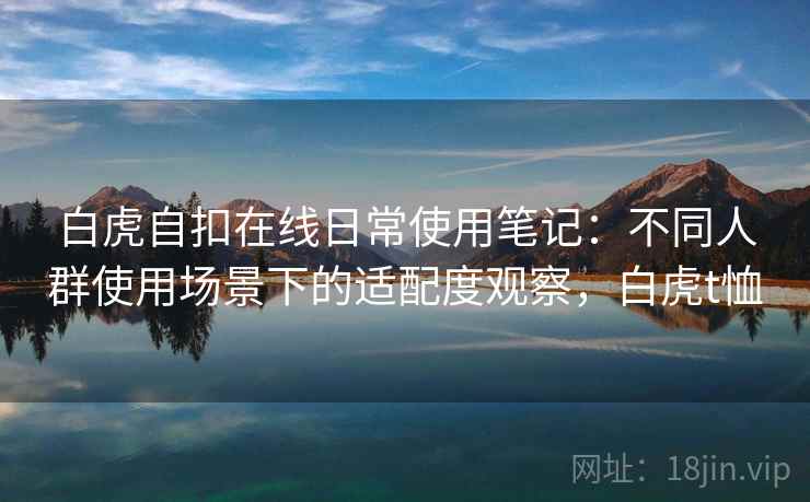 白虎自扣在线日常使用笔记:不同人群使用场景下的适配度观察,白虎t恤 白虎自扣在线日常使用笔记:不同人群使用场景下的适配度观察,白虎t恤