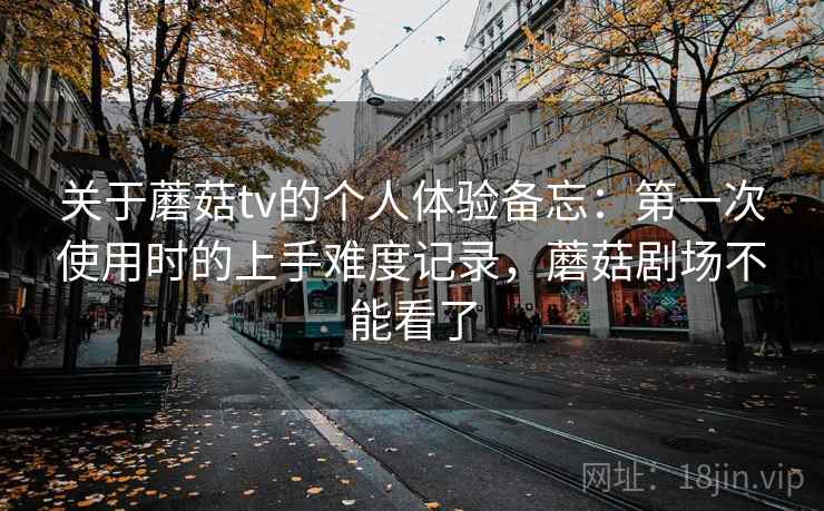 关于蘑菇tv的个人体验备忘：第一次使用时的上手难度记录，蘑菇剧场不能看了