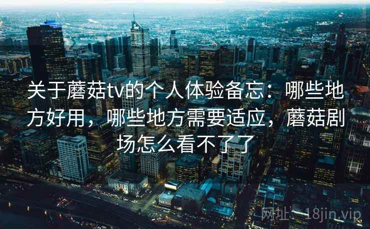关于蘑菇tv的个人体验备忘:哪些地方好用,哪些地方需要适应,蘑菇剧场怎么看不了了 关于蘑菇tv的个人体验备忘:哪些地方好用,哪些地方需要适应,蘑菇剧场怎么看不了了