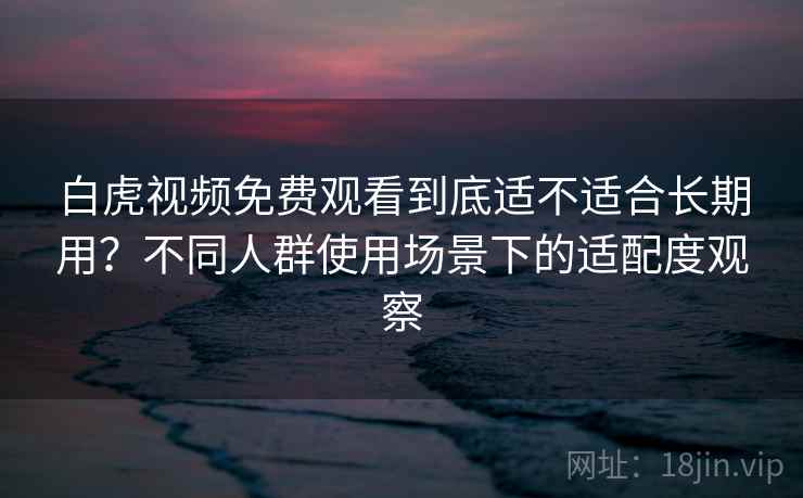 白虎视频免费观看到底适不适合长期用？不同人群使用场景下的适配度观察