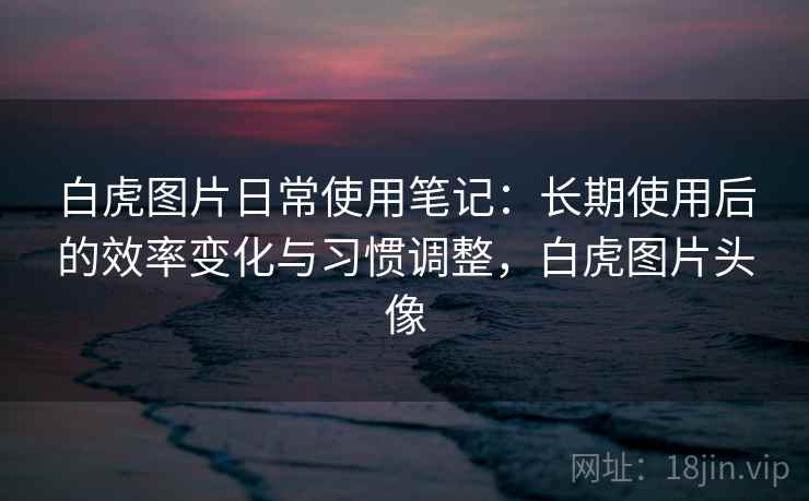白虎图片日常使用笔记:长期使用后的效率变化与习惯调整,白虎图片头像 白虎图片日常使用笔记:长期使用后的效率变化与习惯调整,白虎图片头像