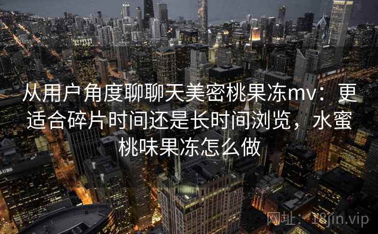 从用户角度聊聊天美密桃果冻mv:更适合碎片时间还是长时间浏览,水蜜桃味果冻怎么做 从用户角度聊聊天美密桃果冻mv:更适合碎片时间还是长时间浏览,水蜜桃味果冻怎么做