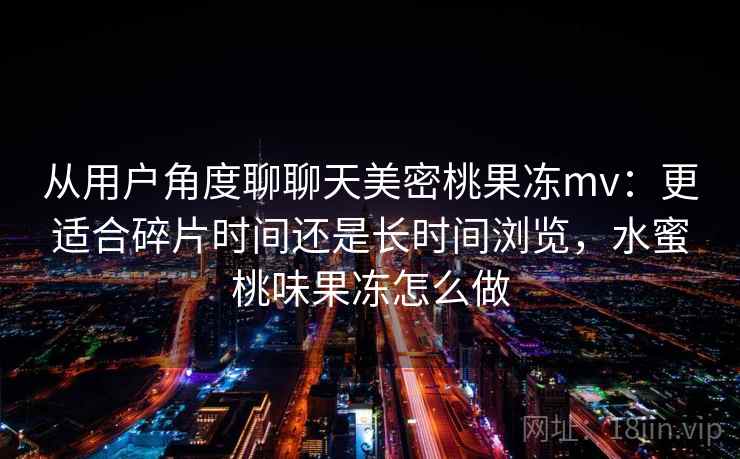 从用户角度聊聊天美密桃果冻mv:更适合碎片时间还是长时间浏览,水蜜桃味果冻怎么做 从用户角度聊聊天美密桃果冻mv:更适合碎片时间还是长时间浏览,水蜜桃味果冻怎么做