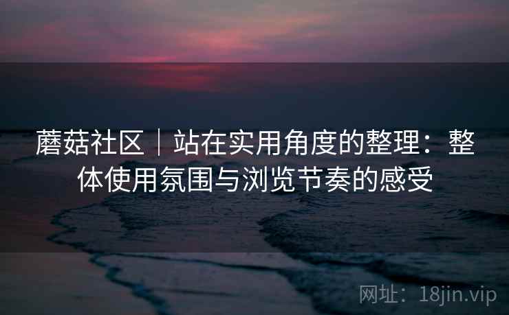 蘑菇社区｜站在实用角度的整理：整体使用氛围与浏览节奏的感受