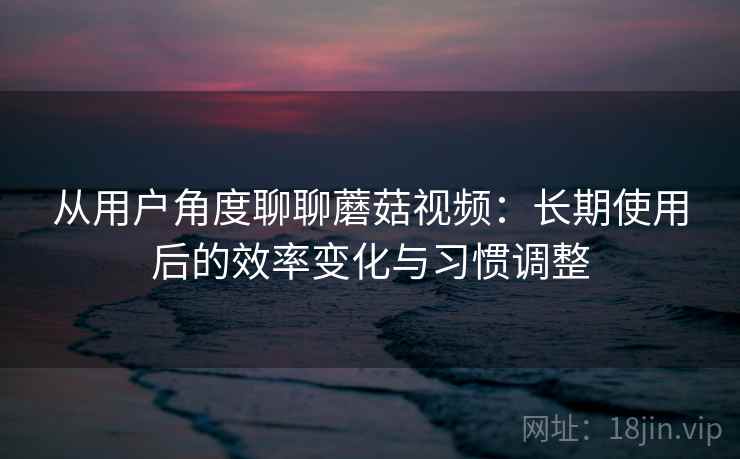 从用户角度聊聊蘑菇视频：长期使用后的效率变化与习惯调整