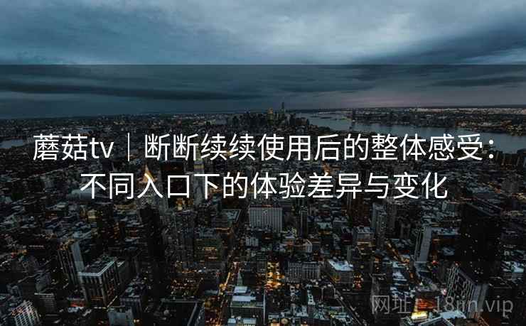 蘑菇tv｜断断续续使用后的整体感受：不同入口下的体验差异与变化
