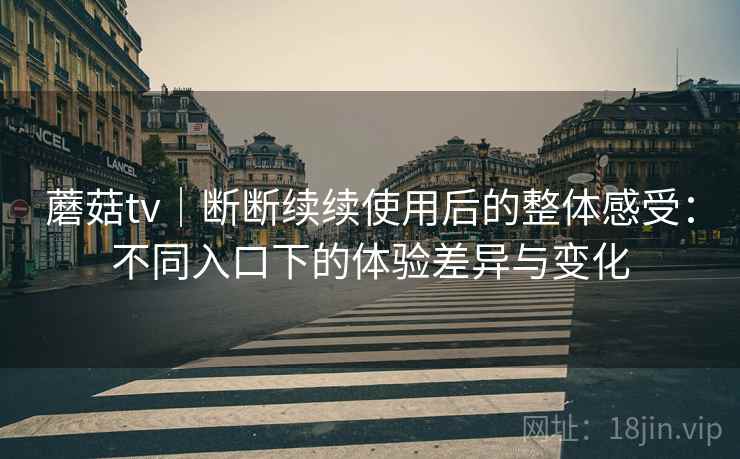 蘑菇tv｜断断续续使用后的整体感受：不同入口下的体验差异与变化