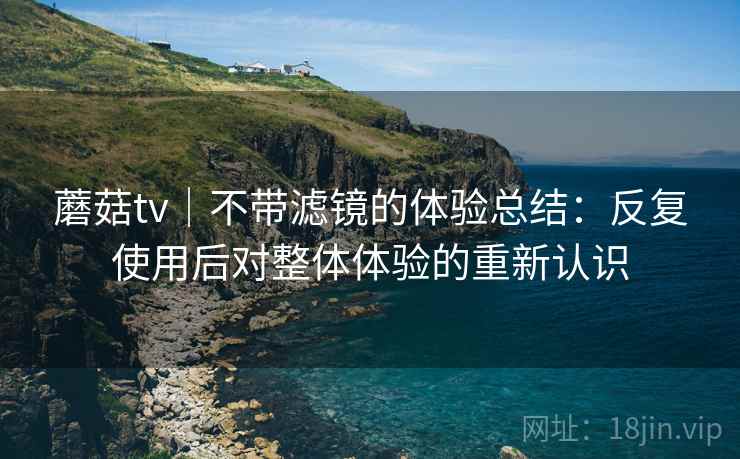 蘑菇tv｜不带滤镜的体验总结：反复使用后对整体体验的重新认识