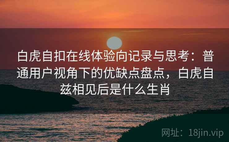 白虎自扣在线体验向记录与思考：普通用户视角下的优缺点盘点，白虎自兹相见后是什么生肖