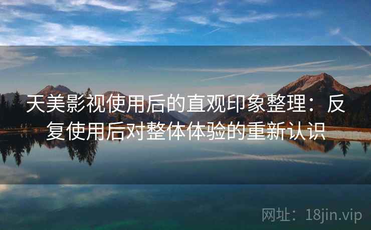 天美影视使用后的直观印象整理：反复使用后对整体体验的重新认识