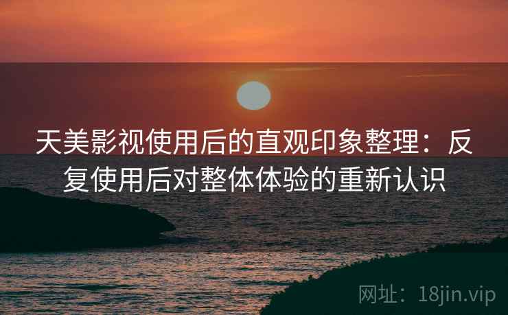 天美影视使用后的直观印象整理：反复使用后对整体体验的重新认识