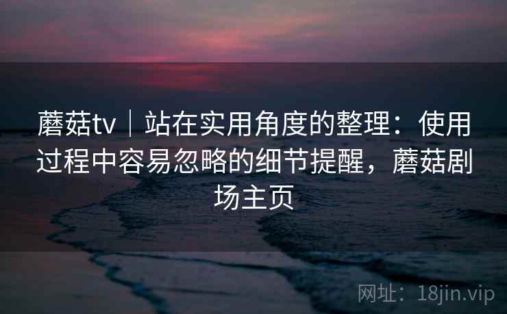 蘑菇tv|站在实用角度的整理:使用过程中容易忽略的细节提醒,蘑菇剧场主页 蘑菇tv|站在实用角度的整理:使用过程中容易忽略的细节提醒,蘑菇剧场主页