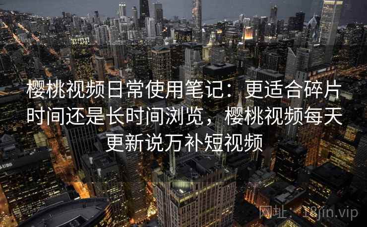 樱桃视频日常使用笔记：更适合碎片时间还是长时间浏览，樱桃视频每天更新说万补短视频