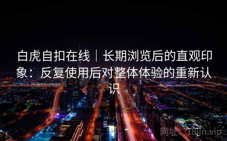 白虎自扣在线｜长期浏览后的直观印象：反复使用后对整体体验的重新认识