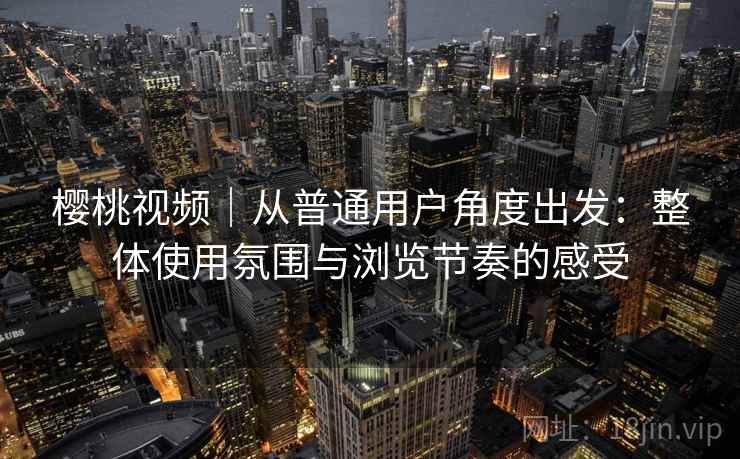 樱桃视频｜从普通用户角度出发：整体使用氛围与浏览节奏的感受