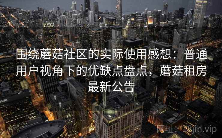围绕蘑菇社区的实际使用感想：普通用户视角下的优缺点盘点，蘑菇租房最新公告
