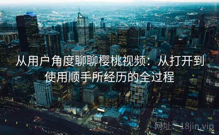 从用户角度聊聊樱桃视频：从打开到使用顺手所经历的全过程