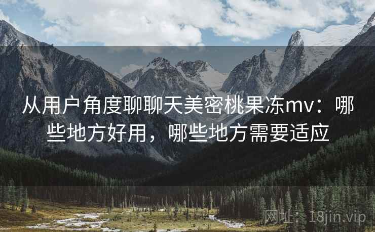 从用户角度聊聊天美密桃果冻mv：哪些地方好用，哪些地方需要适应