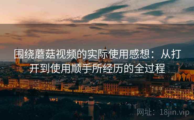 围绕蘑菇视频的实际使用感想：从打开到使用顺手所经历的全过程