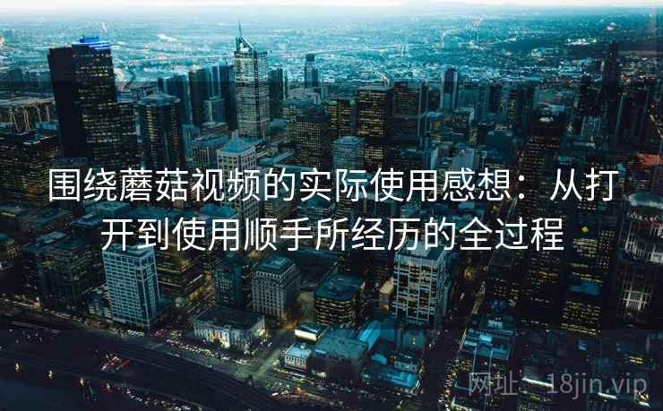 围绕蘑菇视频的实际使用感想：从打开到使用顺手所经历的全过程