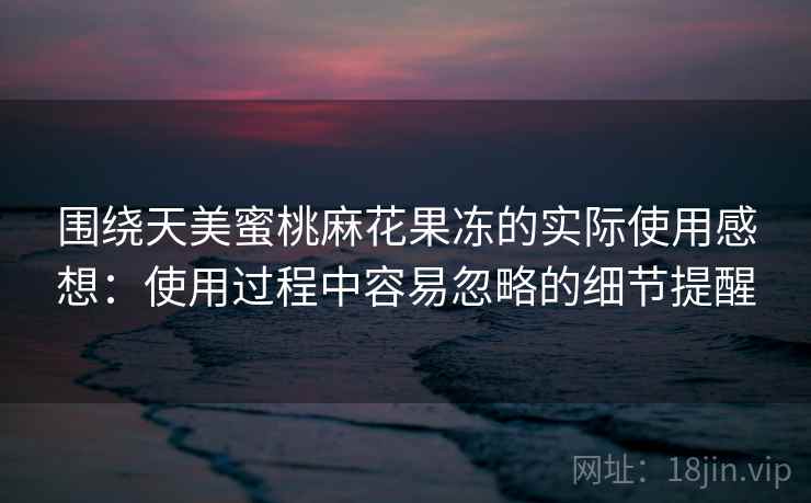 围绕天美蜜桃麻花果冻的实际使用感想：使用过程中容易忽略的细节提醒