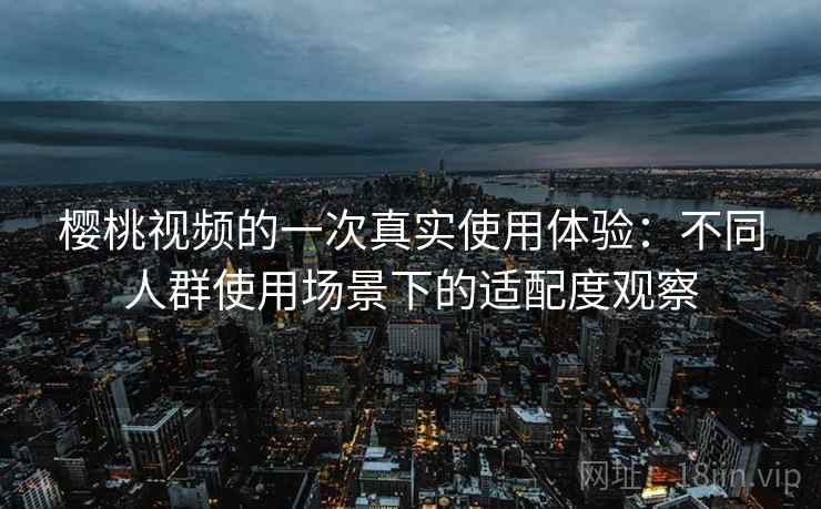 樱桃视频的一次真实使用体验：不同人群使用场景下的适配度观察