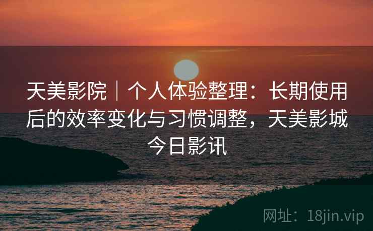 天美影院|个人体验整理:长期使用后的效率变化与习惯调整,天美影城今日影讯 天美影院|个人体验整理:长期使用后的效率变化与习惯调整,天美影城今日影讯