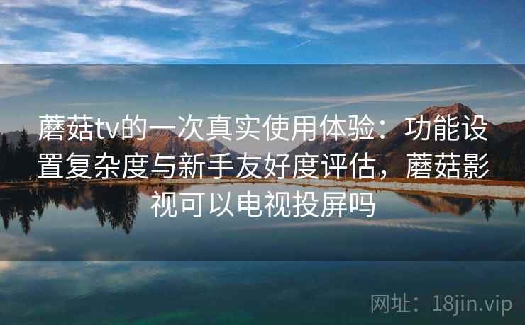 蘑菇tv的一次真实使用体验：功能设置复杂度与新手友好度评估，蘑菇影视可以电视投屏吗