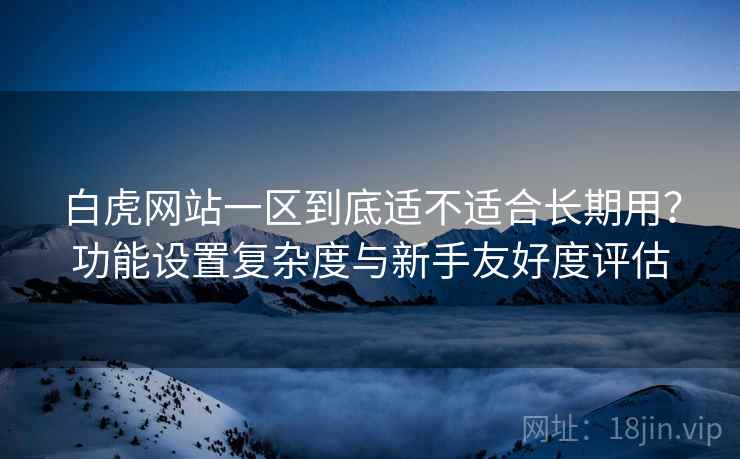 白虎网站一区到底适不适合长期用？功能设置复杂度与新手友好度评估