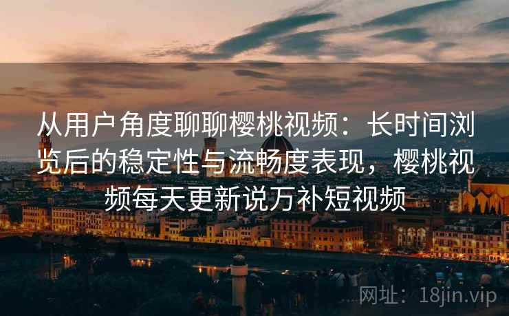 从用户角度聊聊樱桃视频：长时间浏览后的稳定性与流畅度表现，樱桃视频每天更新说万补短视频
