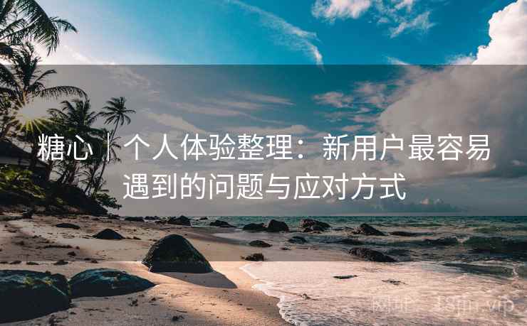 糖心｜个人体验整理：新用户最容易遇到的问题与应对方式