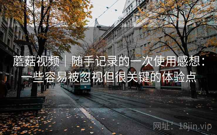 蘑菇视频｜随手记录的一次使用感想：一些容易被忽视但很关键的体验点