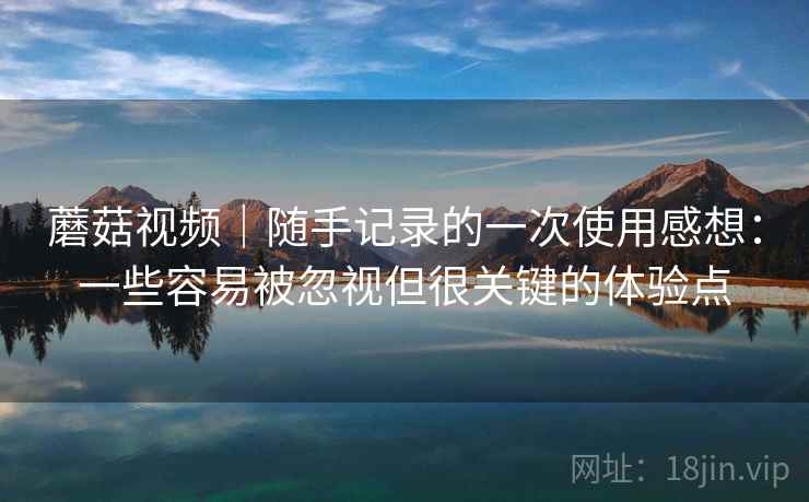 蘑菇视频|随手记录的一次使用感想:一些容易被忽视但很关键的体验点 蘑菇视频|随手记录的一次使用感想:一些容易被忽视但很关键的体验点