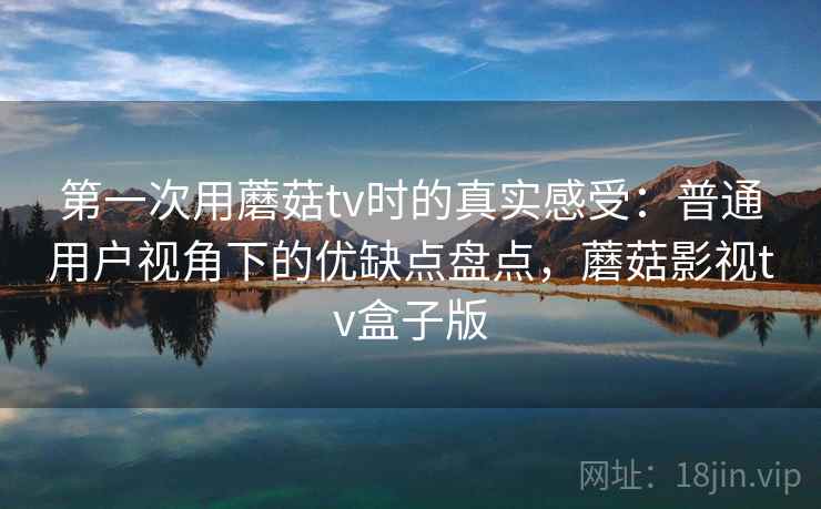 第一次用蘑菇tv时的真实感受：普通用户视角下的优缺点盘点，蘑菇影视tv盒子版