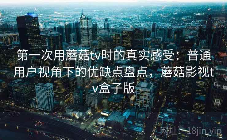 第一次用蘑菇tv时的真实感受：普通用户视角下的优缺点盘点，蘑菇影视tv盒子版