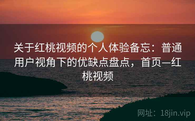 关于红桃视频的个人体验备忘：普通用户视角下的优缺点盘点，首页—红桃视频