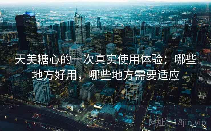 天美糖心的一次真实使用体验：哪些地方好用，哪些地方需要适应