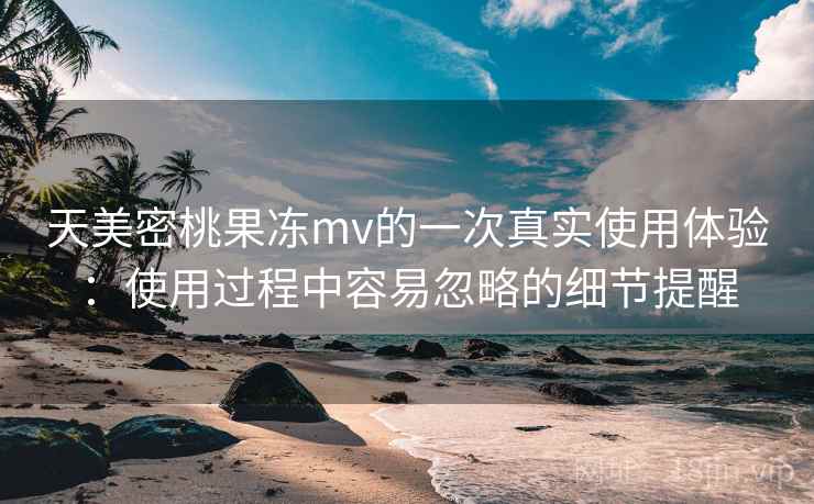 天美密桃果冻mv的一次真实使用体验:使用过程中容易忽略的细节提醒 天美密桃果冻mv的一次真实使用体验:使用过程中容易忽略的细节提醒