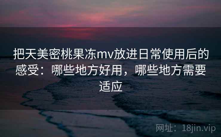 把天美密桃果冻mv放进日常使用后的感受：哪些地方好用，哪些地方需要适应