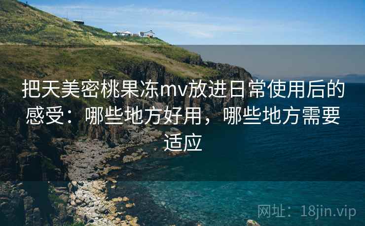 把天美密桃果冻mv放进日常使用后的感受:哪些地方好用,哪些地方需要适应 把天美密桃果冻mv放进日常使用后的感受:哪些地方好用,哪些地方需要适应