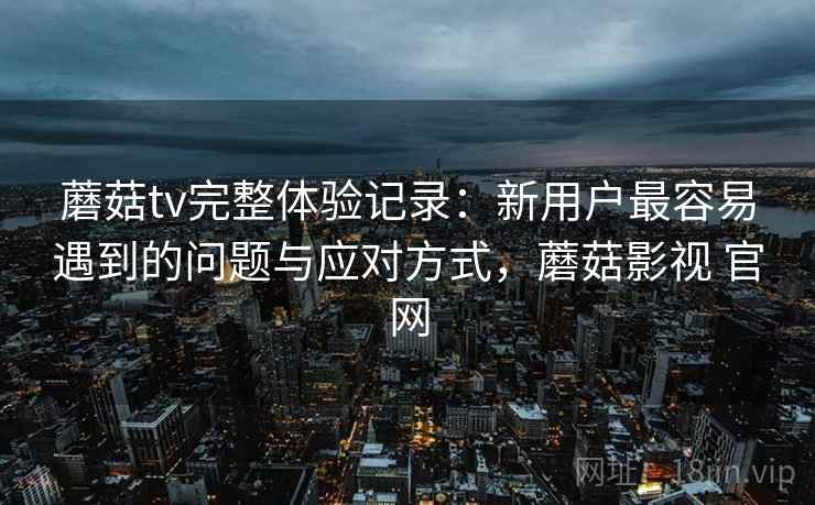 蘑菇tv完整体验记录：新用户最容易遇到的问题与应对方式，蘑菇影视 官网