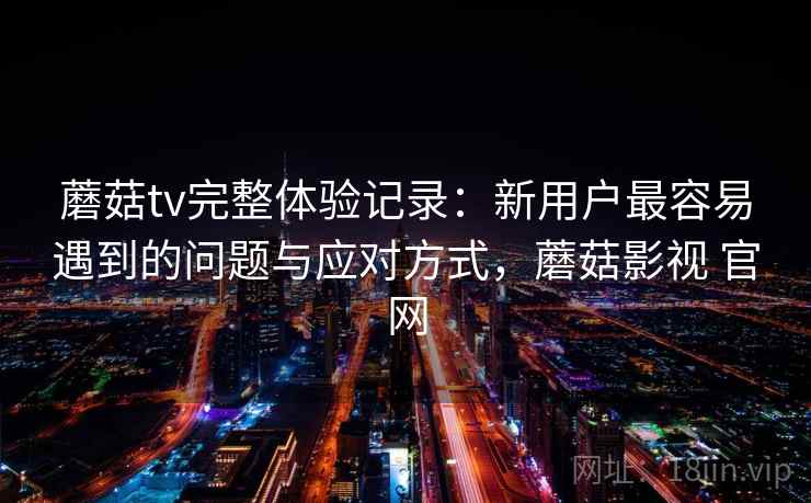 蘑菇tv完整体验记录：新用户最容易遇到的问题与应对方式，蘑菇影视 官网